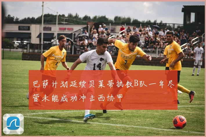 巴萨计划延续贝莱蒂执教B队一年尽管未能成功冲击西协甲