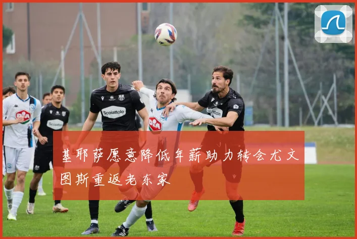 基耶萨愿意降低年薪助力转会尤文图斯重返老东家