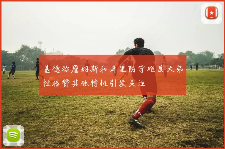 基德称詹姆斯和库里防守难度大弗拉格赞其独特性引发关注