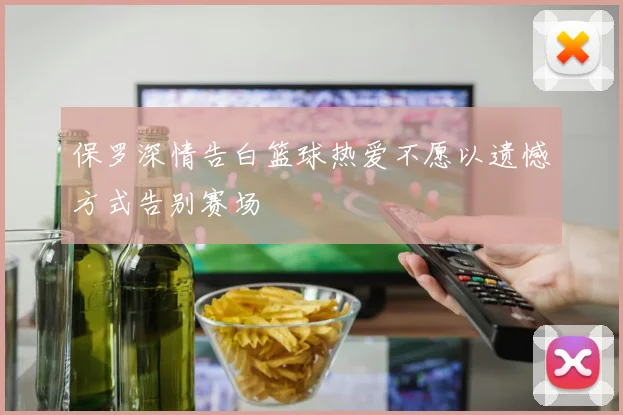 保罗深情告白篮球热爱不愿以遗憾方式告别赛场
