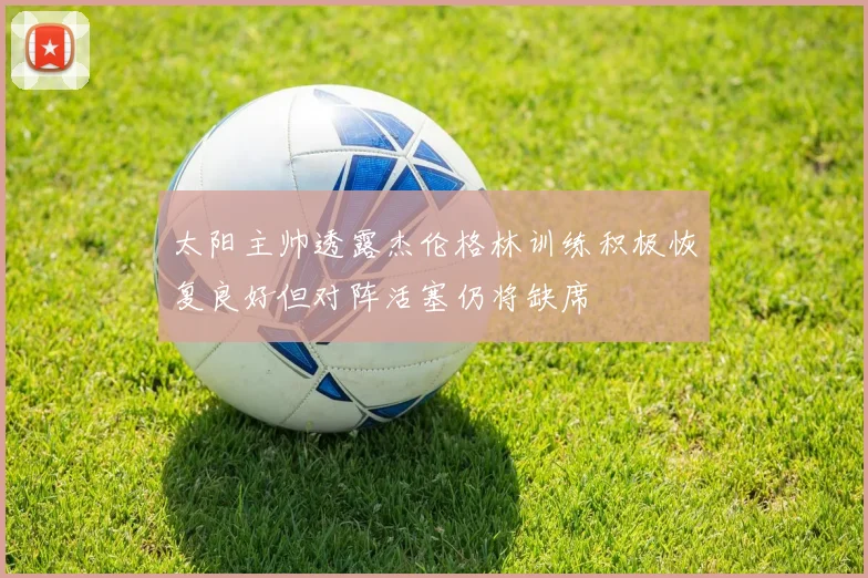 太阳主帅透露杰伦格林训练积极恢复良好但对阵活塞仍将缺席