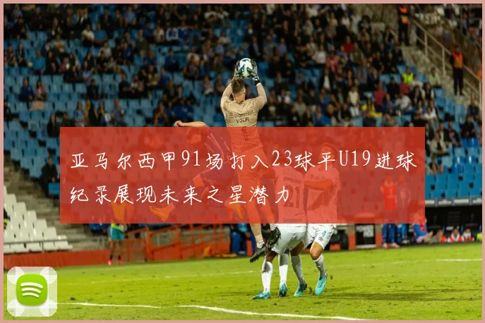 亚马尔西甲91场打入23球平U19进球纪录展现未来之星潜力