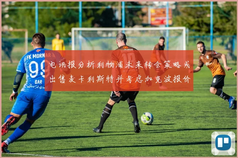 电讯报分析利物浦未来转会策略或出售麦卡利斯特并考虑加克波报价