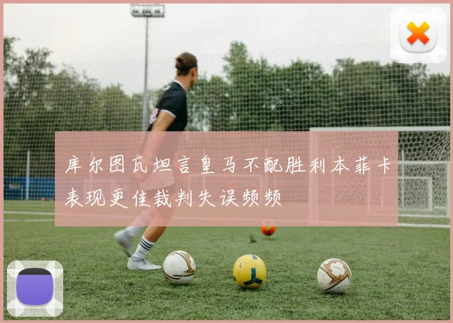 库尔图瓦坦言皇马不配胜利本菲卡表现更佳裁判失误频频