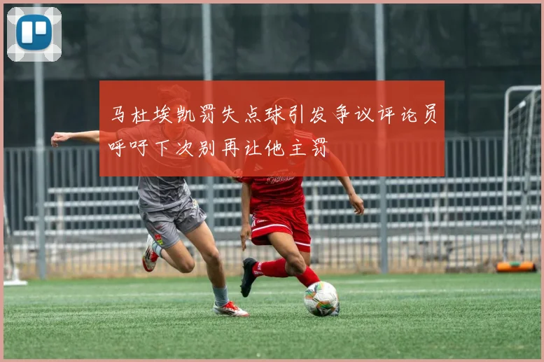 马杜埃凯罚失点球引发争议评论员呼吁下次别再让他主罚