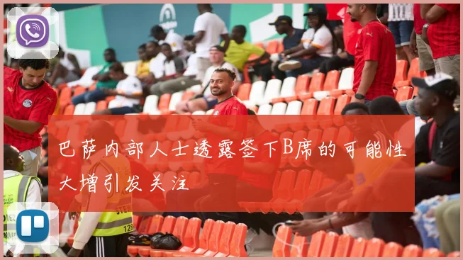 巴萨内部人士透露签下B席的可能性大增引发关注