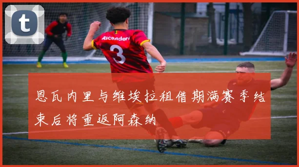 恩瓦内里与维埃拉租借期满赛季结束后将重返阿森纳