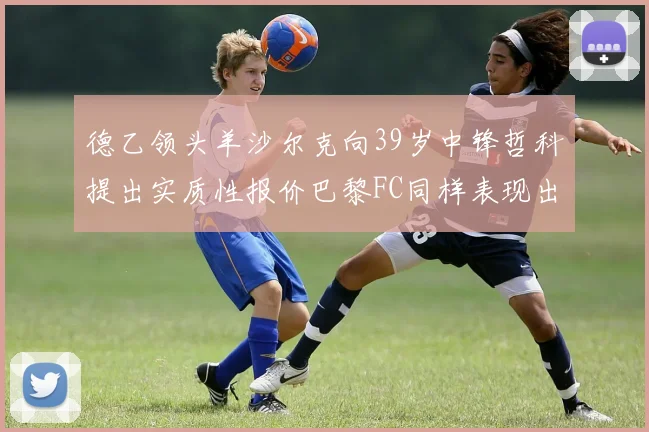 德乙领头羊沙尔克向39岁中锋哲科提出实质性报价巴黎FC同样表现出兴趣