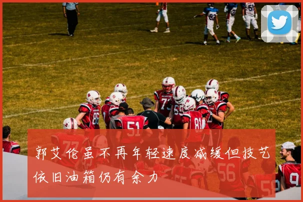 郭艾伦虽不再年轻速度减缓但技艺依旧油箱仍有余力