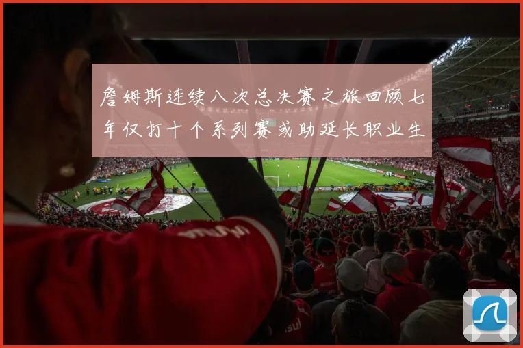 詹姆斯连续八次总决赛之旅回顾七年仅打十个系列赛或助延长职业生涯