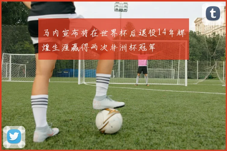马内宣布将在世界杯后退役14年辉煌生涯赢得两次非洲杯冠军