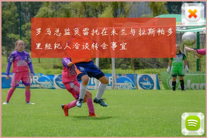 罗马总监莫雷托在米兰与拉斯帕多里经纪人洽谈转会事宜