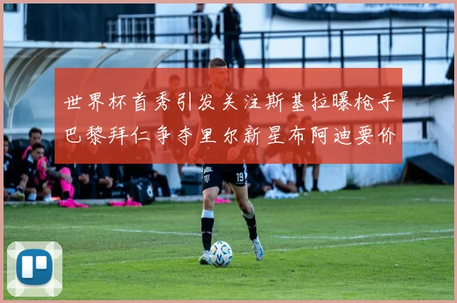世界杯首秀引发关注斯基拉曝枪手巴黎拜仁争夺里尔新星布阿迪要价7000万欧