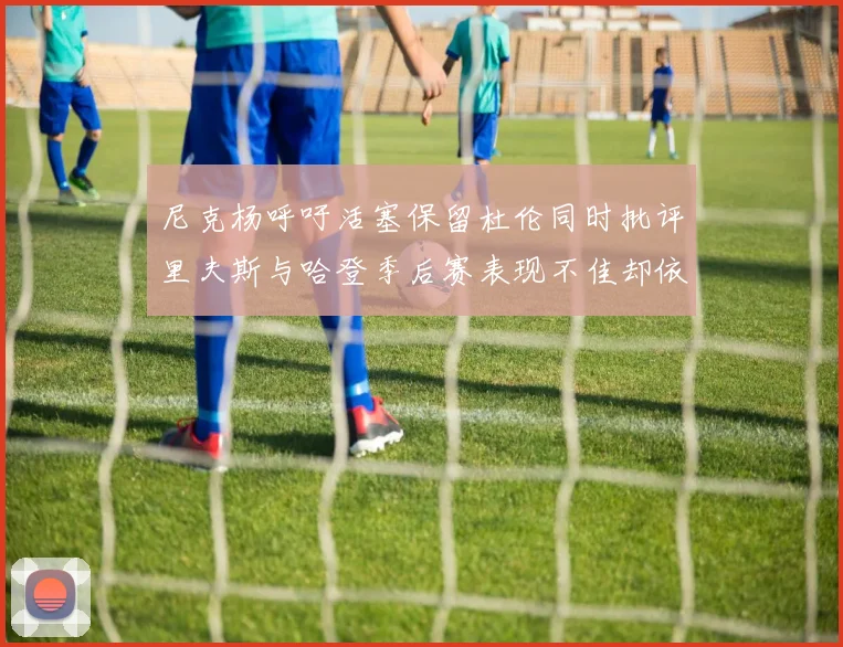 尼克杨呼吁活塞保留杜伦同时批评里夫斯与哈登季后赛表现不佳却依然高薪