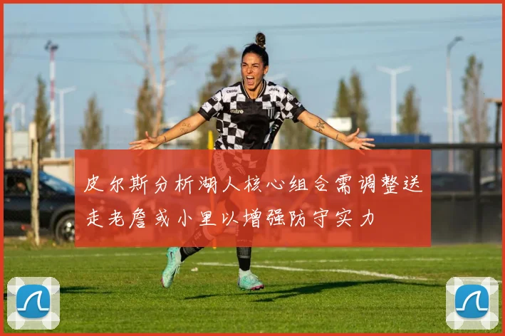 皮尔斯分析湖人核心组合需调整送走老詹或小里以增强防守实力