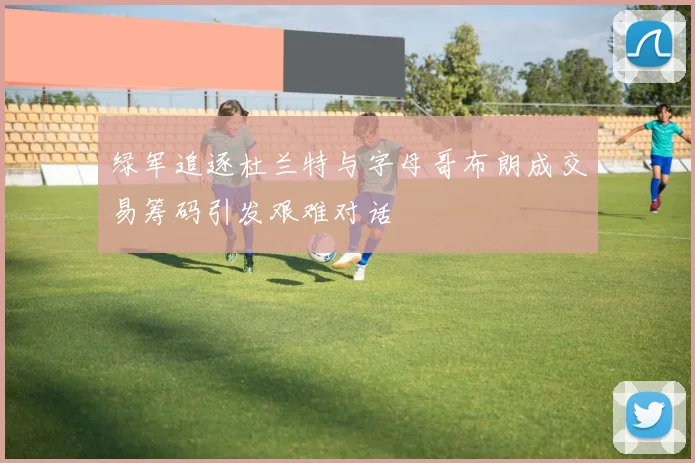 绿军追逐杜兰特与字母哥布朗成交易筹码引发艰难对话