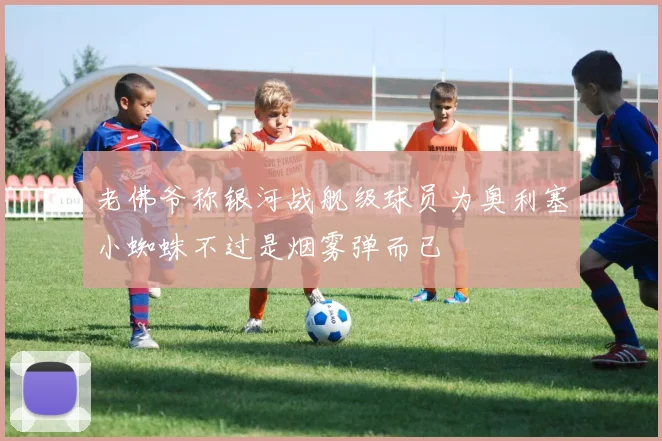 老佛爷称银河战舰级球员为奥利塞小蜘蛛不过是烟雾弹而已