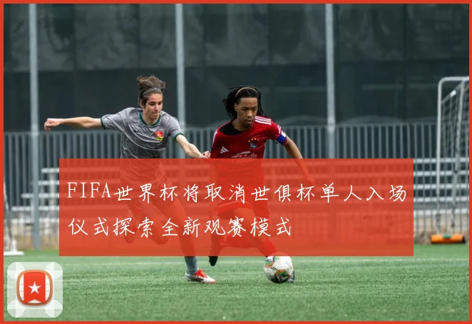 FIFA世界杯将取消世俱杯单人入场仪式探索全新观赛模式