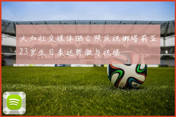 大加社交媒体晒合照庆祝娜塔莉亚23岁生日表达骄傲与祝福