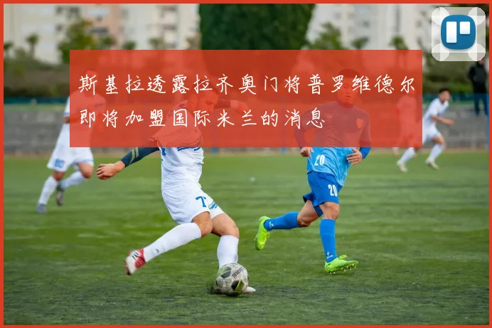 斯基拉透露拉齐奥门将普罗维德尔即将加盟国际米兰的消息