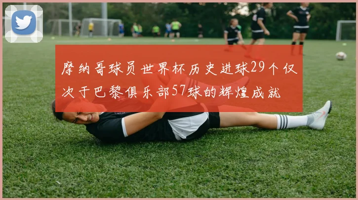 摩纳哥球员世界杯历史进球29个仅次于巴黎俱乐部57球的辉煌成就
