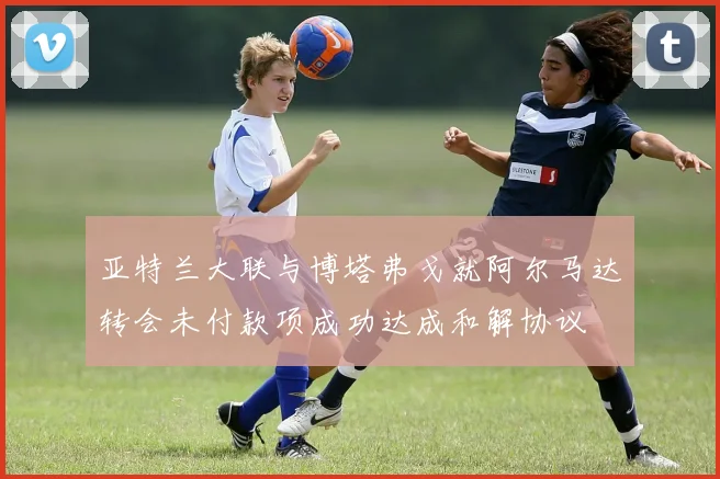 亚特兰大联与博塔弗戈就阿尔马达转会未付款项成功达成和解协议