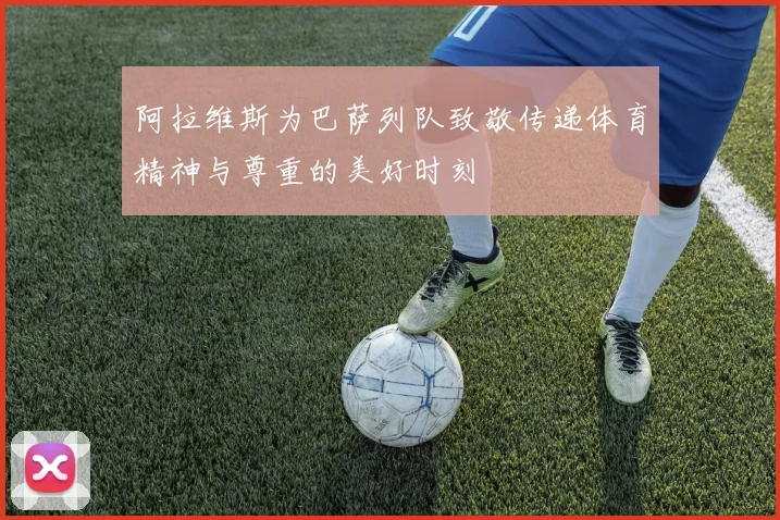 阿拉维斯为巴萨列队致敬传递体育精神与尊重的美好时刻