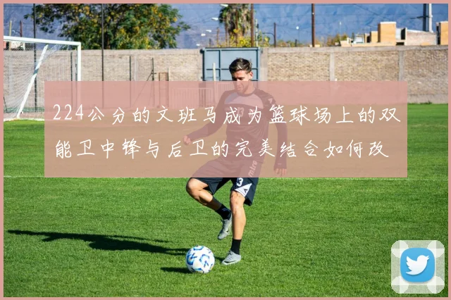 224公分的文班马成为篮球场上的双能卫中锋与后卫的完美结合如何改变比赛格局