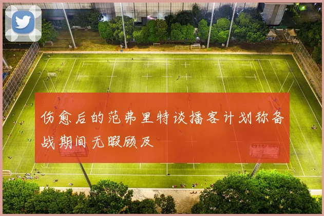 伤愈后的范弗里特谈播客计划称备战期间无暇顾及